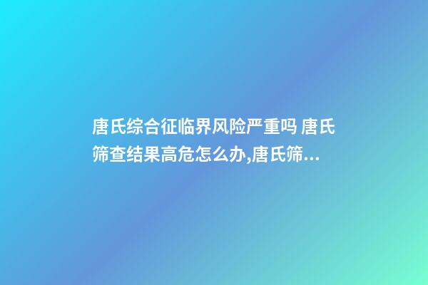 唐氏综合征临界风险严重吗 唐氏筛查结果高危怎么办,唐氏筛查结果不可信!排除高风险-第1张-观点-玄机派